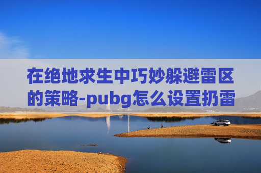 在绝地求生中巧妙躲避雷区的策略-pubg怎么设置扔雷不停顿