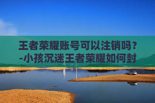 王者荣耀账号可以注销吗？-小孩沉迷王者荣耀如何封号
