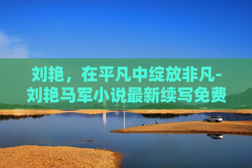 刘艳，在平凡中绽放非凡-刘艳马军小说最新续写免费阅读