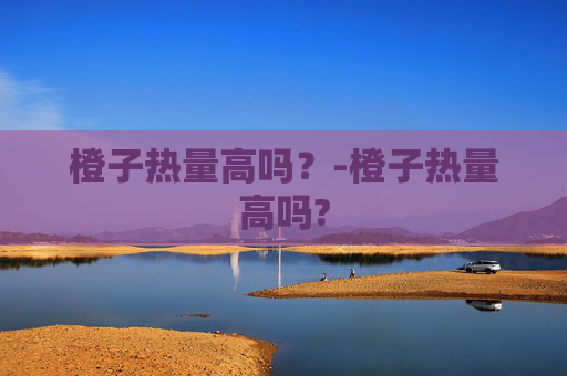 橙子热量高吗?-橙子热量高吗? 橙子热量高吗?-橙子热量高吗?
