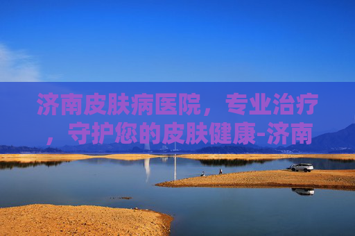 济南皮肤病医院,专业治疗,守护您的皮肤健康-济南皮肤病医院经十路地址 济南皮肤病医院,专业治疗,守护您的皮肤健康-济南皮肤病医院经十路地址