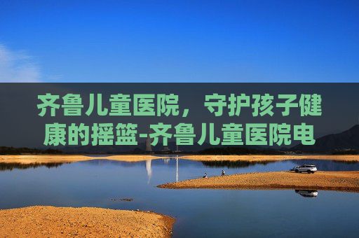 齐鲁儿童医院,守护孩子健康的摇篮-齐鲁儿童医院电话 齐鲁儿童医院,守护孩子健康的摇篮-齐鲁儿童医院电话