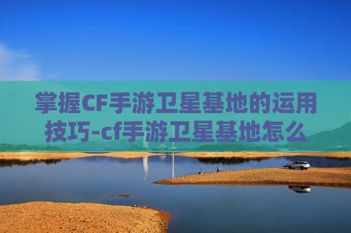 掌握CF手游卫星基地的运用技巧-cf手游卫星基地怎么使用的 掌握CF手游卫星基地的运用技巧-cf手游卫星基地怎么使用的