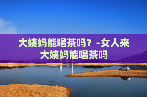 大姨妈能喝茶吗?-女人来大姨妈能喝茶吗 大姨妈能喝茶吗?-女人来大姨妈能喝茶吗