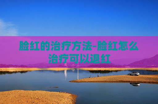 脸红的治疗方法-脸红怎么治疗可以退红 脸红的治疗方法-脸红怎么治疗可以退红