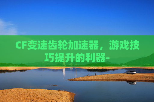 CF变速齿轮加速器,游戏技巧提升的利器- CF变速齿轮加速器,游戏技巧提升的利器-