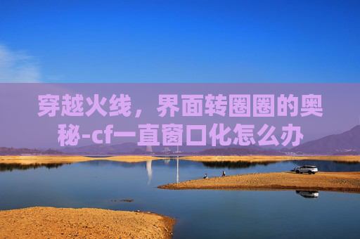 穿越火线,界面转圈圈的奥秘-cf一直窗口化怎么办 穿越火线,界面转圈圈的奥秘-cf一直窗口化怎么办