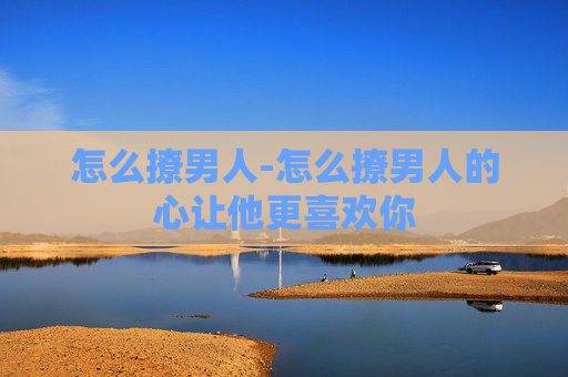 怎么撩男人-怎么撩男人的心让他更喜欢你