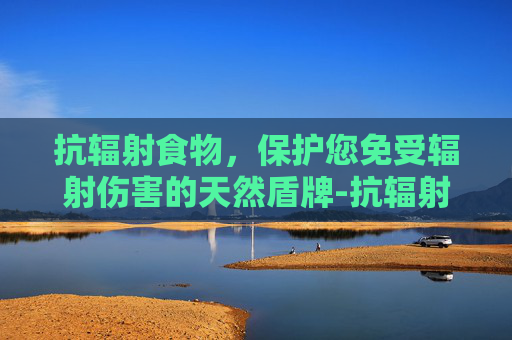抗辐射食物，保护您免受辐射伤害的天然盾牌-抗辐射食物水果蔬菜