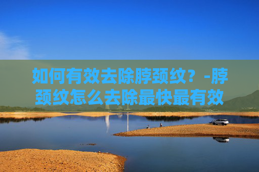 如何有效去除脖颈纹？-脖颈纹怎么去除最快最有效