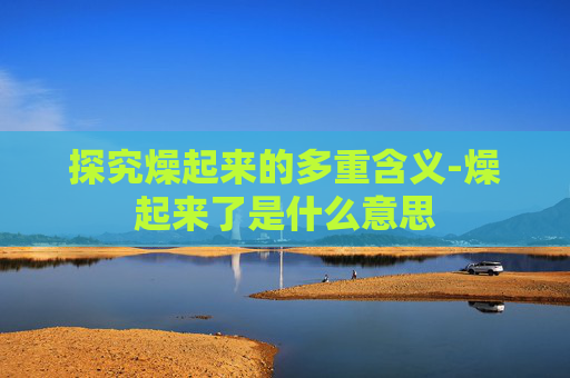 探究燥起来的多重含义-燥起来了是什么意思