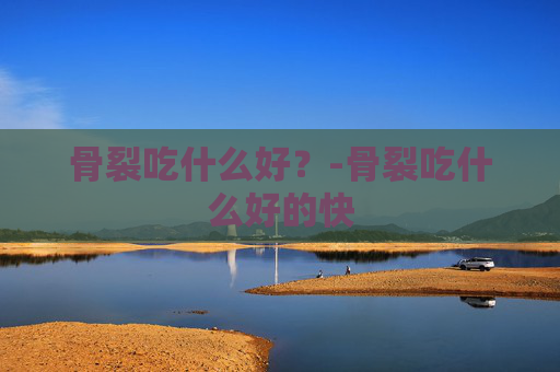 骨裂吃什么好？-骨裂吃什么好的快