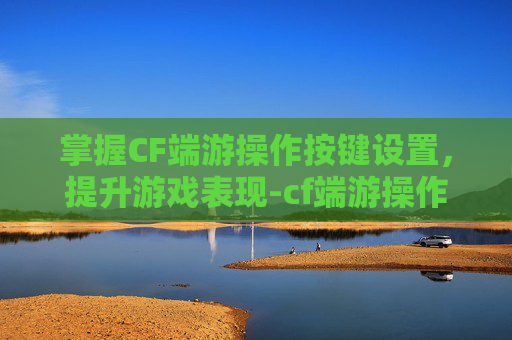 掌握CF端游操作按键设置，提升游戏表现-cf端游操作按键设置方法