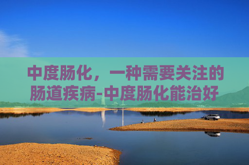中度肠化，一种需要关注的肠道疾病-中度肠化能治好吗