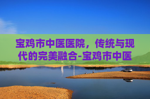宝鸡市中医医院，传统与现代的完美融合-宝鸡市中医医院东院区