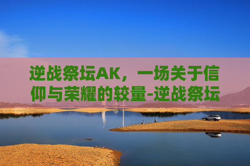逆战祭坛AK，一场关于信仰与荣耀的较量-逆战祭坛英雄