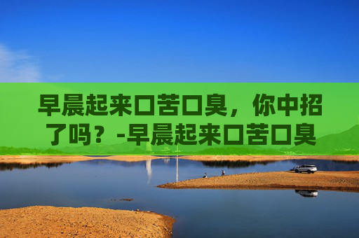 早晨起来口苦口臭，你中招了吗？-早晨起来口苦口臭是什么原因