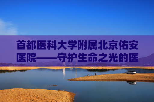 首都医科大学附属北京佑安医院——守护生命之光的医疗堡垒-首都医科大学附属北京佑安医院电话