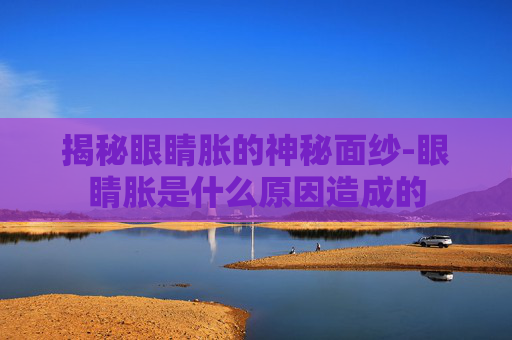 揭秘眼睛胀的神秘面纱-眼睛胀是什么原因造成的
