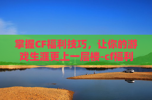 掌握CF福利技巧，让你的游戏生涯更上一层楼-cf福利中心在哪里