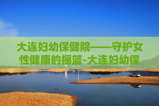 大连妇幼保健院——守护女性健康的摇篮-大连妇幼保健院春柳总院