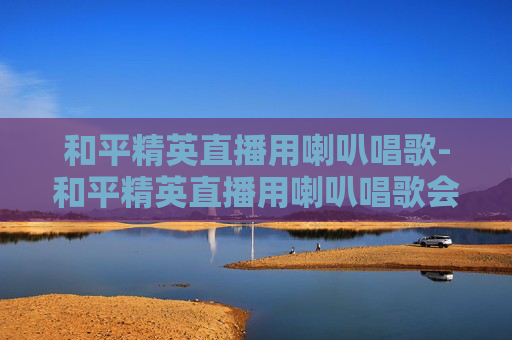 和平精英直播用喇叭唱歌-和平精英直播用喇叭唱歌会封号吗
