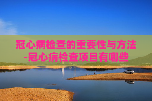 冠心病检查的重要性与方法-冠心病检查项目有哪些