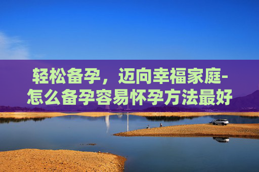 轻松备孕，迈向幸福家庭-怎么备孕容易怀孕方法最好