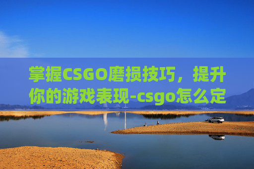 掌握CSGO磨损技巧，提升你的游戏表现-csgo怎么定义磨损