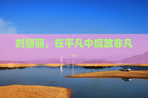 刘慧丽，在平凡中绽放非凡-