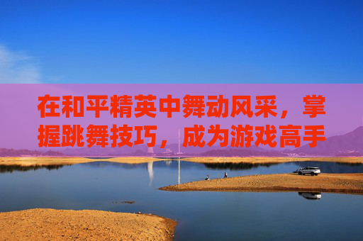 在和平精英中舞动风采，掌握跳舞技巧，成为游戏高手-和平精英游戏内怎么跳舞