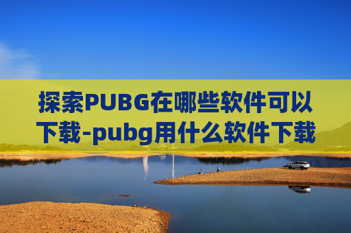 探索PUBG在哪些软件可以下载-pubg用什么软件下载
