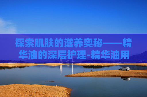 探索肌肤的滋养奥秘——精华油的深层护理-精华油用在哪一步