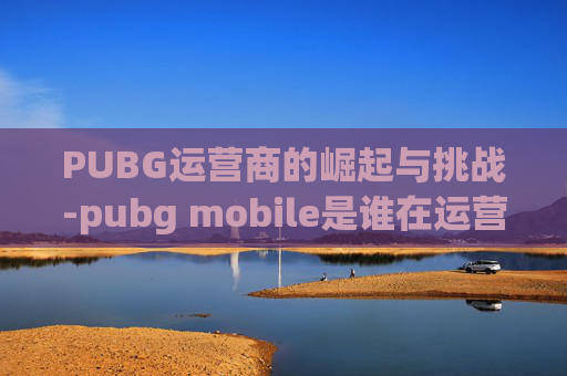 PUBG运营商的崛起与挑战-pubg mobile是谁在运营