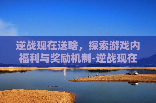 逆战现在送啥，探索游戏内福利与奖励机制-逆战现在送啥武器好