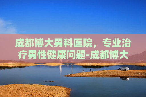 成都博大男科医院，专业治疗男性健康问题-成都博大男科医院在线咨询
