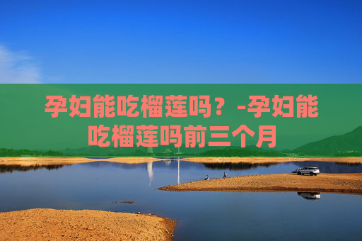 孕妇能吃榴莲吗？-孕妇能吃榴莲吗前三个月