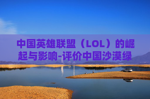 中国英雄联盟（LOL）的崛起与影响-评价中国沙漠绿化