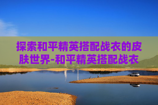 探索和平精英搭配战衣的皮肤世界-和平精英搭配战衣的皮肤有哪些
