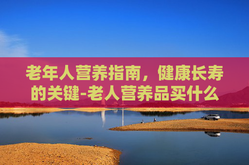 老年人营养指南，健康长寿的关键-老人营养品买什么好