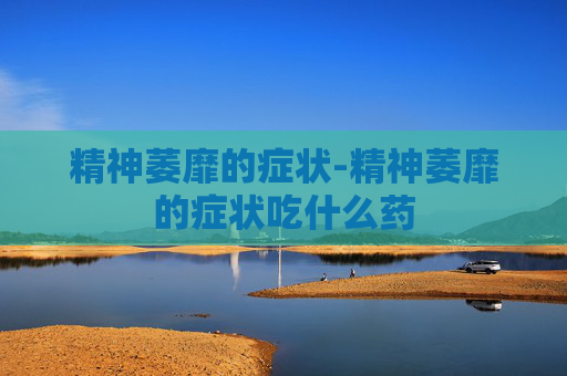 精神萎靡的症状-精神萎靡的症状吃什么药