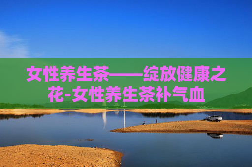 女性养生茶——绽放健康之花-女性养生茶补气血
