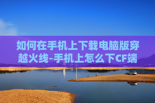 如何在手机上下载电脑版穿越火线-手机上怎么下CF端游