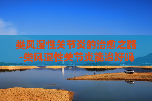 类风湿性关节炎的治愈之路-类风湿性关节炎能治好吗彻底治愈吗