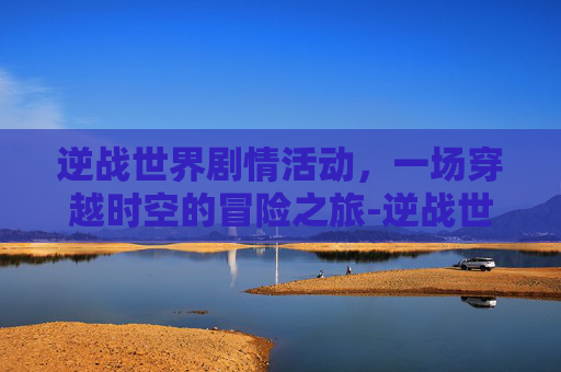 逆战世界剧情活动，一场穿越时空的冒险之旅-逆战世界剧情活动怎么开启