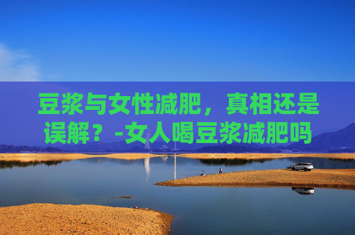 豆浆与女性减肥，真相还是误解？-女人喝豆浆减肥吗?