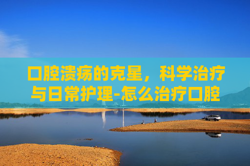 口腔溃疡的克星，科学治疗与日常护理-怎么治疗口腔溃疡反复发作