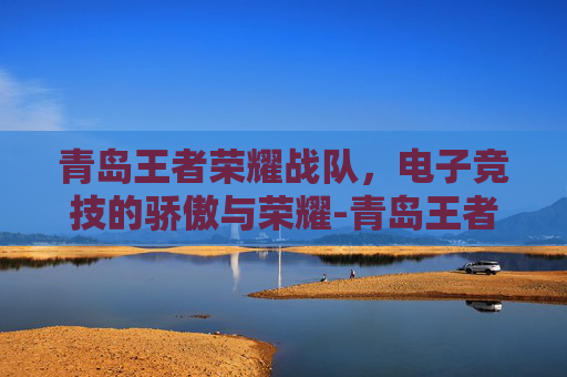 青岛王者荣耀战队，电子竞技的骄傲与荣耀-青岛王者荣耀战队招聘