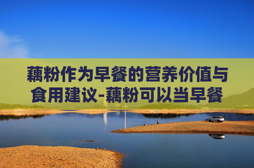 藕粉作为早餐的营养价值与食用建议-藕粉可以当早餐吃吗,怎么冲泡口感更好?