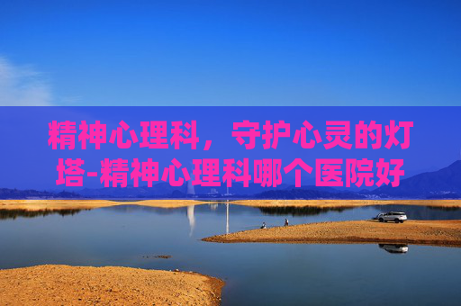 精神心理科，守护心灵的灯塔-精神心理科哪个医院好